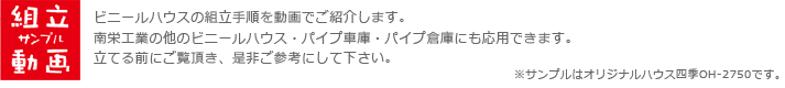 組立サンプル動画。ビニールハウスの組立手順を動画でご紹介します。南栄工業の他のビニールハウス・パイプ車庫・パイプ倉庫にも応用できます。立てる前にご覧頂き、是非ご参考にして下さい。※サンプルはオリジナルハウス四季OH-2750です。
